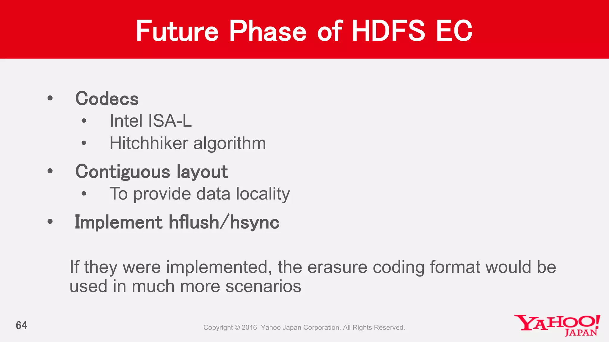 Future Phase of HDFS EC
• Codecs
• Intel ISA-L
• Hitchhiker algorithm
• Contiguous layout
• To provide data locality
• Implement hflush/hsync
If they were implemented, the erasure coding format would be
used in much more scenarios
64
 