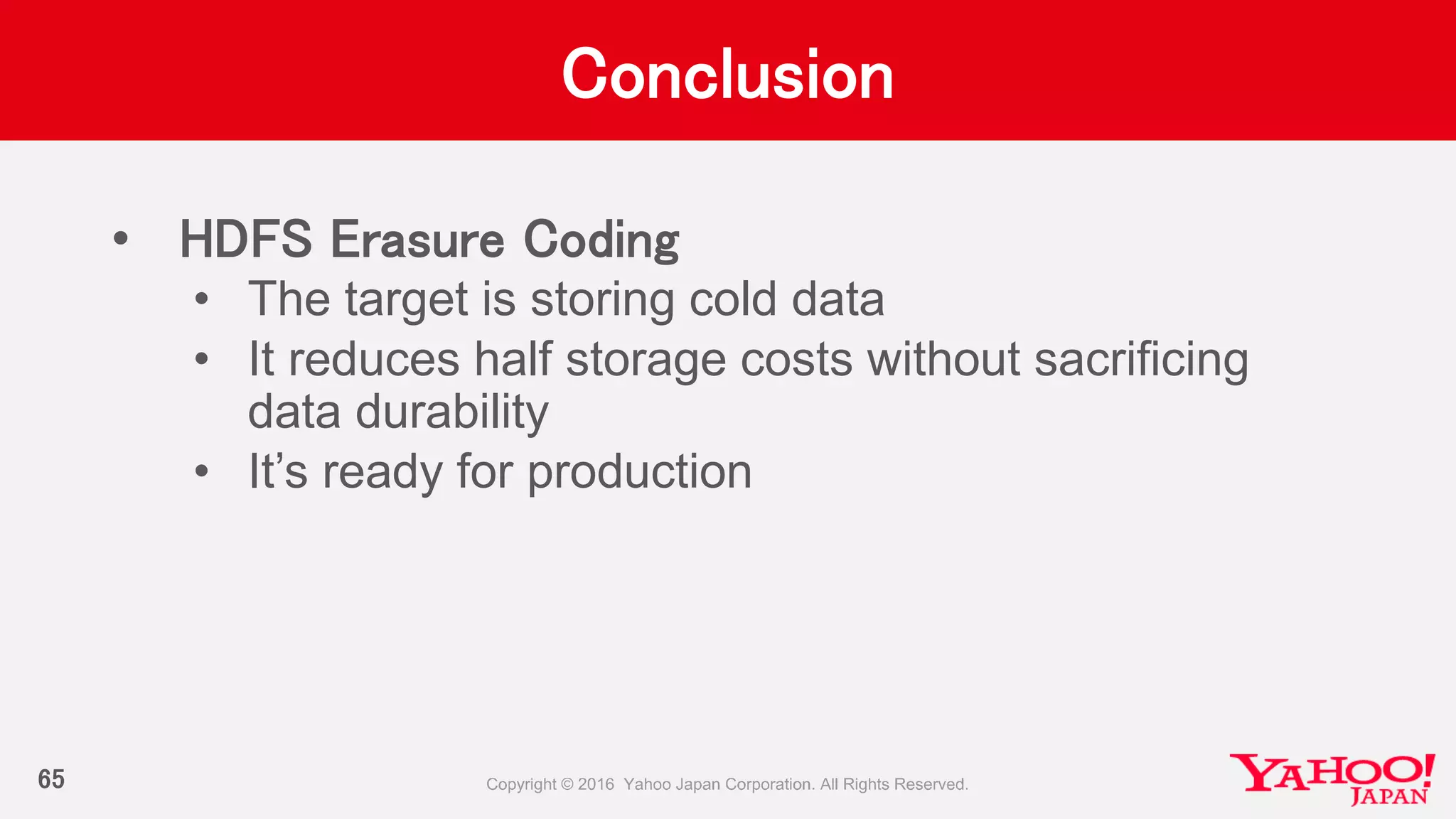 Conclusion
• HDFS Erasure Coding
• The target is storing cold data
• It reduces half storage costs without sacrificing
data durability
• It’s ready for production
65
 