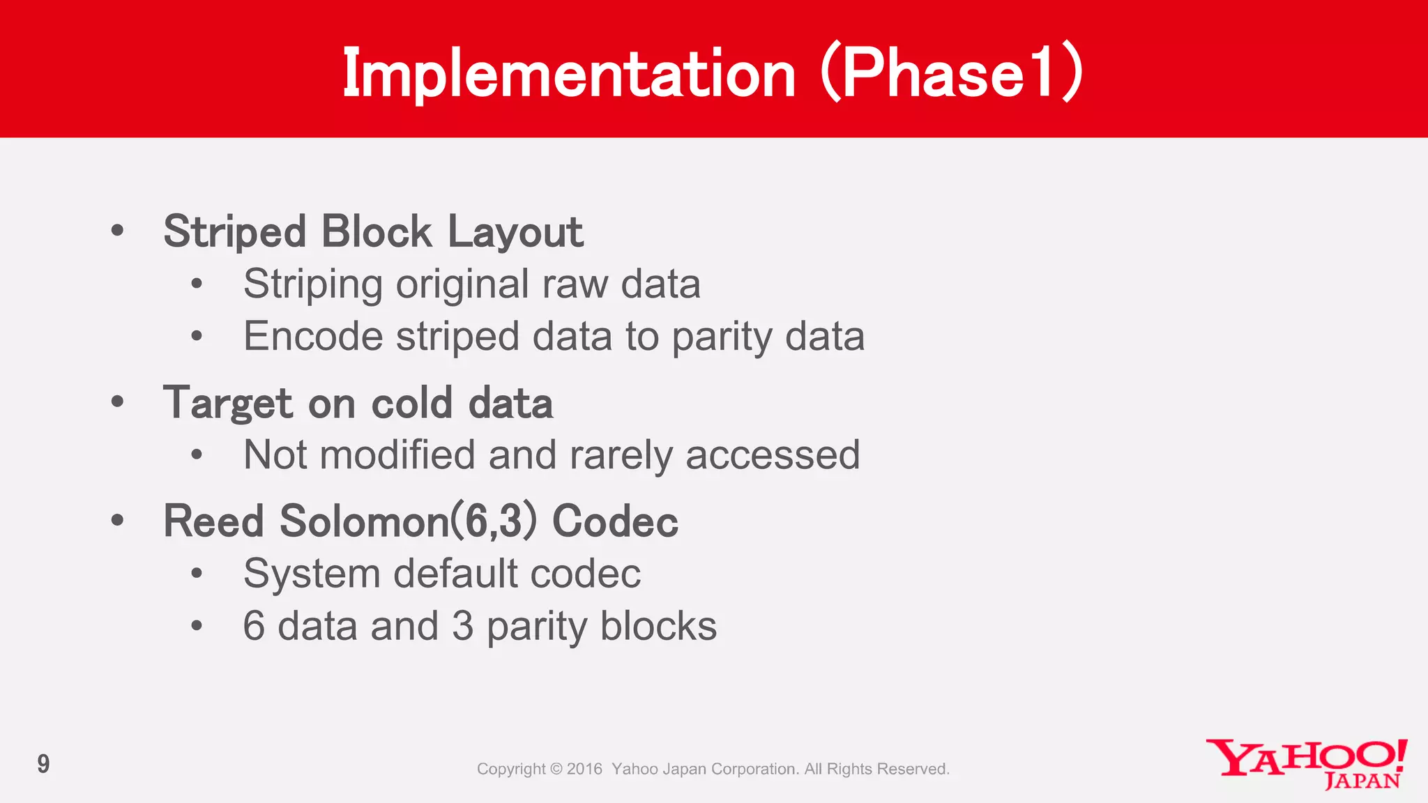 Implementation (Phase1)
• Striped Block Layout
• Striping original raw data
• Encode striped data to parity data
• Target on cold data
• Not modified and rarely accessed
• Reed Solomon(6,3) Codec
• System default codec
• 6 data and 3 parity blocks
9
 