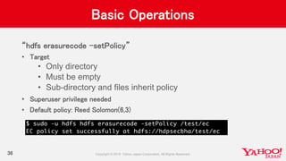 Basic Operations
“hdfs erasurecode –setPolicy”
• Target
• Only directory
• Must be empty
• Sub-directory and files inherit policy
• Superuser privilege needed
• Default policy: Reed Solomon(6,3)
36
 