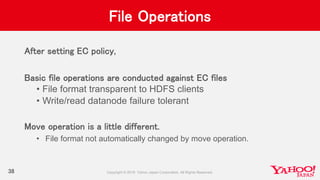 File Operations
After setting EC policy,
Basic file operations are conducted against EC files
• File format transparent to HDFS clients
• Write/read datanode failure tolerant
Move operation is a little different.
• File format not automatically changed by move operation.
38
 