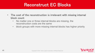 Reconstruct EC Blocks
• The cost of the reconstruction is irrelevant with missing internal
block count
• No matter one or three internal blocks are missing, the
reconstruction costs are the same
• block groups with more missing internal blocks has higher priority
41
 