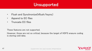 Unsupported
• Flush and Synchronize(hflush/hsync)
• Append to EC files
• Truncate EC files
These features are not supported.
However, those are not so critical, because the target of HDFS erasure coding
is storing cold data.
47
 