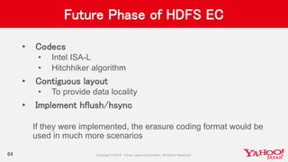 Future Phase of HDFS EC
• Codecs
• Intel ISA-L
• Hitchhiker algorithm
• Contiguous layout
• To provide data locality
• Implement hflush/hsync
If they were implemented, the erasure coding format would be
used in much more scenarios
64
 