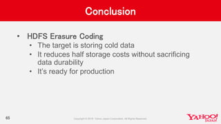 Conclusion
• HDFS Erasure Coding
• The target is storing cold data
• It reduces half storage costs without sacrificing
data durability
• It’s ready for production
65
 