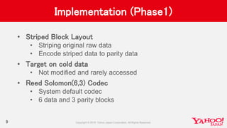 Implementation (Phase1)
• Striped Block Layout
• Striping original raw data
• Encode striped data to parity data
• Target on cold data
• Not modified and rarely accessed
• Reed Solomon(6,3) Codec
• System default codec
• 6 data and 3 parity blocks
9
 