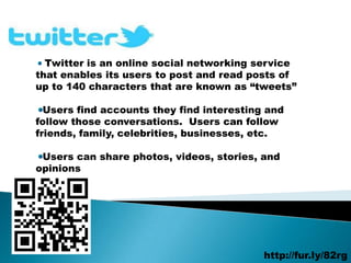 Twitter is an online social networking service
that enables its users to post and read posts of
up to 140 characters that are known as “tweets”

  Users find accounts they find interesting and
follow those conversations. Users can follow
friends, family, celebrities, businesses, etc.

 Users can share photos, videos, stories, and
opinions




                                           http://fur.ly/82rg
 