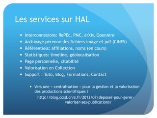 Les	
  services	
  sur	
  HAL	
  
–  Interconnexions:	
  RePEc,	
  PMC,	
  arXiv,	
  OpenAire	
  
–  Archivage	
  pérenne	
  des	
  ﬁchiers	
  image	
  et	
  pdf	
  
(CINES)	
  
–  Référen&els:	
  aﬃlia&ons,	
  noms	
  (en	
  cours)	
  
–  Sta&s&ques:	
  &meline,	
  géolocalisa&on	
  
–  Page	
  personnelle,	
  citabilité	
  
–  Valorisa&on	
  en	
  Collec&on	
  
–  Support	
  :	
  Tuto,	
  Blog,	
  Forma&ons,	
  Contact	
  
–  Vers	
  une	
  «	
  centralisa&on	
  »	
  pour	
  la	
  ges&on	
  et	
  la	
  valorisa&on	
  
des	
  produc&ons	
  scien&ﬁques	
  ?	
  	
  	
  	
  	
  	
  	
  	
  	
  	
  	
  	
  	
  	
  	
  	
  
hap://blog.ccsd.cnrs.fr/2013/07/deposer-­‐pour-­‐gerer-­‐
valoriser-­‐ses-­‐publica&ons/	
  
 