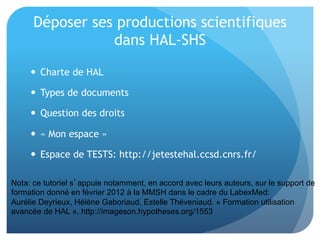 Déposer	
  ses	
  produc&ons	
  scien&ﬁques	
  
dans	
  HAL-­‐SHS	
  
  Charte	
  de	
  HAL	
  
  Types	
  de	
  documents	
  
  Ques&on	
  des	
  droits	
  	
  
  «	
  Mon	
  espace	
  »	
  
  Espace	
  de	
  TESTS:	
  hap://
jetestehal.ccsd.cnrs.fr/	
  
Nota: ce tutoriel s’appuie notamment, en accord avec leurs auteurs, sur le support de
formation donné en février 2012 à la MMSH dans le cadre du LabexMed:
Aurélie Deyrieux, Hélène Gaboriaud, Estelle Théveniaud. « Formation utilisation
avancée de HAL ». http://imageson.hypotheses.org/1553
 
