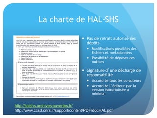 La	
  charte	
  de	
  HAL-­‐SHS	
  
•  Pas	
  de	
  retrait	
  autorisé	
  des	
  
dépôts	
  	
  	
  
–  Modiﬁca&ons	
  possibles	
  des	
  
ﬁchiers	
  et	
  métadonnées	
  
–  Possibilité	
  de	
  déposer	
  des	
  
no&ces	
  
•  Signature	
  d’une	
  décharge	
  de	
  
responsabilité	
  
–  Accord	
  de	
  tous	
  les	
  co-­‐auteurs	
  
–  Accord	
  de	
  l’éditeur	
  (sur	
  la	
  
version	
  éditorialisée	
  a	
  minima)	
  
http://halshs.archives-ouvertes.fr/
http://www.ccsd.cnrs.fr/support/content/PDF/docHAL.pdf
 