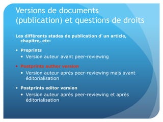 Versions	
  de	
  documents	
  (publica&on)	
  et	
  
ques&ons	
  de	
  droits	
  
Les différents stades de publication d’un article, chapitre, etc:
•  Preprints
– Version auteur avant peer-reviewing
•  Postprints author version
– Version auteur après peer-reviewing
mais avant éditorialisation
•  Postprints editor version
– Version auteur après peer-reviewing et
après éditorialisation
 