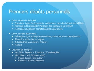 Premiers	
  dépôts	
  personnels	
  
•  Observa&on	
  de	
  HAL-­‐SHS	
  	
  
–  Domaines,	
  types	
  de	
  documents,	
  collec&ons,	
  liste	
  des	
  laboratoires	
  aﬃliés	
  
–  Poli&que	
  ins&tu&onnelle?	
  Pra&ques	
  des	
  collègues?	
  Soi-­‐même?	
  
–  Fiches	
  documentaires	
  et	
  métadonnées	
  renseignées	
  
•  Choix	
  du/des	
  documents	
  
–  Indexa&on	
  sujet	
  (catégories/domaines,	
  mots-­‐clés	
  et/ou	
  descripteurs)	
  
–  Résumé	
  et	
  mots	
  clés	
  en	
  anglais	
  
–  Autorisa&ons	
  (co-­‐auteurs,	
  éditeur)	
  
–  Fichiers	
  
•  Créa&on	
  du	
  compte	
  
–  HAL-­‐SHS	
  >	
  Déposer	
  >	
  S’inscrire	
  /	
  S’authen&ﬁer	
  
–  Iden&ﬁant	
  –	
  Mot	
  de	
  passe	
  (mail)	
  
•  Graphie	
  du	
  nom	
  -­‐	
  ﬁche	
  auteur	
  
•  Aﬃlia&on	
  –	
  ﬁche	
  de	
  laboratoire	
  
 