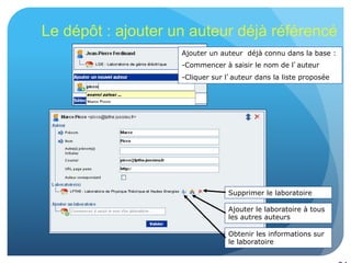 24
Le dépôt : ajouter un auteur déjà référencé
Ajouter un auteur déjà connu dans la base :
- Commencer à saisir le nom de l’auteur
- Cliquer sur l’auteur dans la liste proposée
Supprimer le laboratoire
Ajouter le laboratoire à tous
les autres auteurs
Obtenir les informations sur
le laboratoire
 