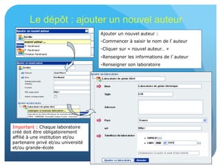 25
Le dépôt : ajouter un nouvel auteur
Ajouter un nouvel auteur :
- Commencer à saisir le nom de l’auteur
- Cliquer sur « nouvel auteur… »
- Renseigner les informations de l’auteur
- Renseigner son laboratoire
Important : Chaque laboratoire
créé doit être obligatoirement
affilié à une institution et/ou
partenaire privé et/ou université
et/ou grande-école
 
