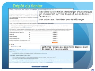 26
Dépôt du fichier
Indiquez le type de fichier à télécharger, ensuite indiquez
son emplacement sur votre disque à l’aide du bouton «
Parcourir... ».
Enfin cliquez sur "Transférer" pour le télécharger.
Confirmez l’origine des documents déposés avant
de passer à l’étape suivante
 