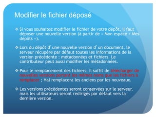Modifier le fichier déposé
  Si	
  vous	
  souhaitez	
  modiﬁer	
  le	
  ﬁchier	
  de	
  votre	
  dépôt,	
  il	
  faut	
  déposer	
  
une	
  nouvelle	
  version	
  (à	
  par&r	
  de	
  «	
  Mon	
  espace	
  >	
  Mes	
  dépôts	
  »).	
  
  Lors	
  du	
  dépôt	
  d’une	
  nouvelle	
  version	
  d’un	
  document,	
  le	
  serveur	
  
récupère	
  par	
  défaut	
  toutes	
  les	
  informa&ons	
  de	
  la	
  version	
  
précédente	
  :	
  métadonnées	
  et	
  ﬁchiers.	
  Le	
  contributeur	
  peut	
  aussi	
  
modiﬁer	
  les	
  métadonnées.	
  
  Pour	
  le	
  remplacement	
  des	
  ﬁchiers,	
  il	
  suﬃt	
  de	
  télécharger	
  de	
  
nouvelles	
  versions	
  portant	
  les	
  mêmes	
  noms	
  que	
  les	
  ﬁchiers	
  à	
  
remplacer	
  ;	
  Hal	
  remplacera	
  les	
  anciens	
  par	
  les	
  nouveaux.	
  
  Les	
  versions	
  précédentes	
  seront	
  conservées	
  sur	
  le	
  serveur,	
  mais	
  les	
  
u&lisateurs	
  seront	
  redirigés	
  par	
  défaut	
  vers	
  la	
  dernière	
  version.	
  
 