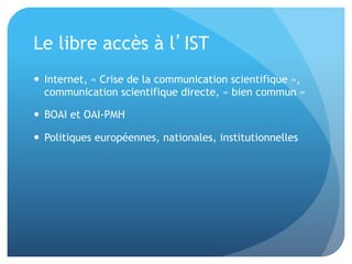 Le	
  libre	
  accès	
  à	
  l’IST	
  
•  Internet,	
  «	
  Crise	
  de	
  la	
  communica&on	
  
scien&ﬁque	
  »,	
  communica&on	
  scien&ﬁque	
  
directe,	
  «	
  bien	
  commun	
  »	
  
•  BOAI	
  et	
  OAI-­‐PMH	
  
•  Poli&ques	
  européennes,	
  na&onales,	
  
ins&tu&onnelles	
  
 