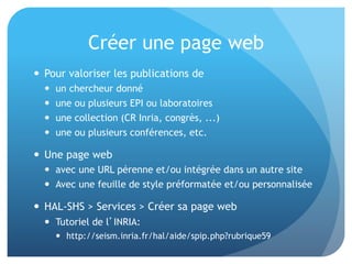 Créer	
  une	
  page	
  web	
  
•  Pour	
  valoriser	
  les	
  publica&ons	
  de	
  
–  un	
  chercheur	
  donné	
  
–  une	
  ou	
  plusieurs	
  EPI	
  ou	
  laboratoires	
  
–  une	
  collec&on	
  (CR	
  Inria,	
  congrès,	
  ...)	
  
–  une	
  ou	
  plusieurs	
  conférences,	
  etc.	
  
•  Une	
  page	
  web	
  	
  
–  avec	
  une	
  URL	
  pérenne	
  et/ou	
  intégrée	
  dans	
  un	
  autre	
  
site	
  
–  Avec	
  une	
  feuille	
  de	
  style	
  préformatée	
  et/ou	
  
personnalisée	
  
•  HAL-­‐SHS	
  >	
  Services	
  >	
  Créer	
  sa	
  page	
  web	
  	
  
–  Tutoriel	
  de	
  l’INRIA:	
  	
  
•  hap://seism.inria.fr/hal/aide/spip.php?rubrique59	
  
 
