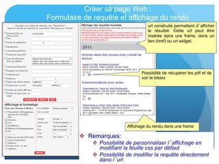 Créer sa page Web :
Formulaire de requête et affichage du rendu
url construite permettant d’afficher
le résultat. Cette url peut être
insérée dans une frame, dans un
lien (href) ou un widget.
Affichage du rendu dans une frame
Possibilité de récupérer les pdf et de
voir le bibtex
  Remarques:
  Possibilité de personnaliser l’affichage en
modifiant la feuille css par défaut
  Possibilité de modifier la requête directement
dans l’url
 
