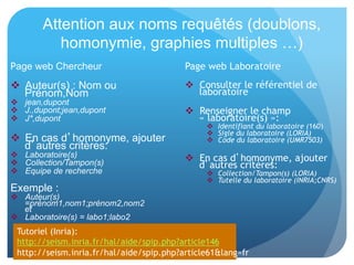 Attention aux noms requêtés (doublons,
homonymie, graphies multiples …)
Page web Chercheur
  Auteur(s) : Nom ou Prénom,Nom
 jean,dupont
 J.,dupont;jean,dupont
 J*,dupont
  En cas d’homonyme, ajouter
d’autres critères:
 Laboratoire(s)
 Collection/Tampon(s)
 Equipe de recherche
Exemple :
 Auteur(s)
=prénom1,nom1;prénom2,nom
2
et
 Laboratoire(s) = labo1;labo2
Page	
  web	
  Laboratoire	
  
  Consulter	
  le	
  référen&el	
  de	
  laboratoire	
  
  Renseigner	
  le	
  champ	
  «	
  laboratoire(s)	
  »:	
  
  Iden%ﬁant	
  du	
  laboratoire	
  (160)	
  
  Sigle	
  du	
  laboratoire	
  (LORIA)	
  
  Code	
  du	
  laboratoire	
  (UMR7503)	
  
  En	
  cas	
  d’homonyme,	
  ajouter	
  d’autres	
  
critères:	
  
  Collec%on/Tampon(s)	
  (LORIA)	
  
  Tutelle	
  du	
  laboratoire	
  (INRIA;CNRS)
Tutoriel	
  (Inria):	
  	
  
hap://seism.inria.fr/hal/aide/spip.php?ar&cle146	
  
hap://seism.inria.fr/hal/aide/spip.php?ar&cle61&lang=fr	
  
 