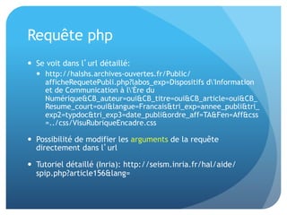 Requête	
  php	
  
•  Se	
  voit	
  dans	
  l’url	
  détaillé	
  
•  Possibilité	
  de	
  modiﬁer	
  les	
  arguments	
  de	
  la	
  
requête	
  directement	
  dans	
  l’url	
  
•  Tutoriel	
  détaillé	
  (Inria):	
  hap://seism.inria.fr/
hal/aide/spip.php?ar&cle156&lang=	
  
 