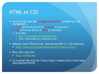 HTML	
  et	
  CSS	
  
•  Html	
  et	
  CSS	
  sont	
  des	
  langages	
  descrip&fs,	
  compris	
  par	
  les	
  
navigateurs.	
  	
  
–  HTML	
  permet	
  de	
  décrire	
  la	
  structure	
  du	
  document	
  
–  CSS	
  permet	
  de	
  décrire	
  le	
  style	
  du	
  document	
  
–  Et	
  le	
  XML?	
  	
  
•  hap://www.lehtml.com/xml/html.html	
  
•  hap://sebsauvage.net/comprendre/xml/	
  
•  Débuter	
  avec	
  HTLM	
  et	
  CSS,	
  tutoriel	
  du	
  W3C	
  (7.	
  CSS	
  externe):	
  	
  
–  hap://www.w3.org/Style/Examples/011/ﬁrstcss.fr.html	
  
•  Pour	
  aller	
  plus	
  loin	
  
–  hap://fr.html.net/	
  
•  Le	
  tutoriel	
  HAL-­‐CSS	
  de	
  l’Inria:	
  hap://seism.inria.fr/hal/aide/
spip.php?ar&cle152	
  
 