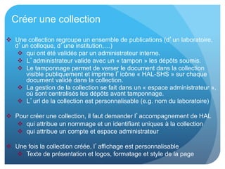 Créer une collection
  Une collection regroupe un ensemble de publications (d’un laboratoire,
d’un colloque, d’une institution,…)
  qui ont été validés par un administrateur interne.
  L’administrateur valide avec un « tampon » les dépôts soumis.
  Le tamponnage permet de verser le document dans la collection
visible publiquement et imprime l’icône « HAL-SHS » sur chaque
document validé dans la collection.
  La gestion de la collection se fait dans un « espace administrateur »,
où sont centralisés les dépôts avant tamponnage.
  L’url de la collection est personnalisable (e.g. nom du laboratoire)
  Pour créer une collection, il faut demander l’accompagnement de HAL
  qui attribue un nommage et un identifiant uniques à la collection
  qui attribue un compte et espace administrateur
  Une fois la collection créée, l’affichage est personnalisable
  Texte de présentation et logos, formatage et style de la page
 