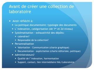 Avant	
  de	
  créer	
  une	
  collec&on	
  de	
  
laboratoire	
  
•  	
  Avoir	
  réﬂéchi	
  à:	
  
–  La	
  poli&que	
  documentaire:	
  typologie	
  des	
  documents	
  
–  L’indexa&on,	
  catégorisa&on	
  (de	
  1er	
  et	
  2d	
  niveau)	
  
–  Systéma&sa&on	
  -­‐	
  exhaus&vité	
  des	
  dépôts:	
  	
  
•  calendrier?	
  	
  
•  Responsable	
  de	
  la	
  collec&on?	
  	
  
–  Personnalisa&on	
  	
  
•  Valorisa&on	
  –	
  Communica&on	
  (charte	
  graphique)	
  
•  Documenta&on	
  –	
  explicita&on	
  (charte	
  éditoriale)	
  
–  Administrateurs?	
  
•  Qualité	
  de	
  l’indexa&on,	
  harmonisa&on	
  
•  Support,	
  contact,	
  lien	
  intermédiaire	
  HAL/Laboratoire	
  
 