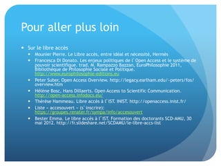 Pour	
  aller	
  plus	
  loin	
  
•  Sur	
  le	
  libre	
  accès	
  
–  Mounier	
  Pierre.	
  Le	
  Libre	
  accès,	
  entre	
  idéal	
  et	
  nécessité,	
  Hermès	
  
–  Francesca	
  Di	
  Donato.	
  Les	
  enjeux	
  poli&ques	
  de	
  l’Open	
  Access	
  et	
  le	
  système	
  de	
  pouvoir	
  
scien&ﬁque.	
  trad.	
  M.	
  Rampazzo	
  Bazzan,	
  EuroPhilosophie	
  2011,	
  Bibliothèque	
  de	
  
Philosophie	
  Sociale	
  et	
  Poli&que.	
  hap://www.europhilosophie-­‐edi&ons.eu	
  
–  Peter	
  Suber,	
  Open	
  Access	
  Overview.	
  hap://legacy.earlham.edu/~peters/fos/
overview.htm	
  
–  Hélène	
  Bosc,	
  Hans	
  Dillaerts.	
  Open	
  Access	
  to	
  Scien&ﬁc	
  Communica&on.	
  
hap://open-­‐access.infodocs.eu/	
  
–  Thérèse	
  Hammeau.	
  Libre	
  accès	
  à	
  l’IST.	
  INIST.	
  hap://openaccess.inist.fr/	
  
–  Liste	
  «	
  accesouvert	
  »	
  (s’inscrire):	
  haps://groupes.renater.fr/sympa/info/accesouvert	
  
–  Bester	
  Emma.	
  Le	
  libre	
  accès	
  à	
  l’IST.	
  Forma&on	
  des	
  doctorants	
  SCD-­‐AMU,	
  30	
  mai	
  2012.	
  
hap://fr.slideshare.net/SCDAMU/le-­‐libre-­‐accs-­‐list	
  
 