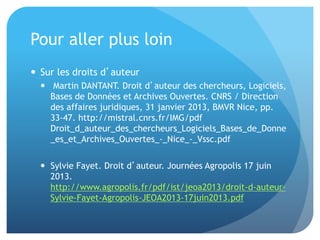 Pour	
  aller	
  plus	
  loin	
  
•  Sur	
  les	
  droits	
  d’auteur	
  
–  	
  Mar&n	
  DANTANT.	
  Droit	
  d’auteur	
  des	
  chercheurs,	
  Logiciels,	
  
Bases	
  de	
  Données	
  et	
  Archives	
  Ouvertes.	
  CNRS	
  /	
  Direc&on	
  
des	
  aﬀaires	
  juridiques,	
  31	
  janvier	
  2013,	
  BMVR	
  Nice,	
  pp.	
  
33-­‐47.	
  hap://mistral.cnrs.fr/IMG/pdf	
  
Droit_d_auteur_des_chercheurs_Logiciels_Bases_de_Don
ne_es_et_Archives_Ouvertes_-­‐_Nice_-­‐_Vssc.pdf	
  
–  Sylvie	
  Fayet.	
  Droit	
  d’auteur.	
  Journées	
  Agropolis	
  17	
  juin	
  
2013.	
  
hap://www.agropolis.fr/pdf/ist/jeoa2013/droit-­‐d-­‐auteur-­‐
Sylvie-­‐Fayet-­‐Agropolis-­‐JEOA2013-­‐17juin2013.pdf	
  	
  
 