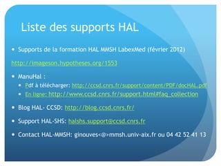 Liste	
  des	
  supports	
  HAL	
  
  Supports	
  de	
  la	
  forma&on	
  HAL	
  MMSH	
  LabexMed	
  (février	
  2012)	
  
hap://imageson.hypotheses.org/1553	
  
•  ManuHal	
  :	
  	
  
–  Pdf	
  à	
  télécharger:	
  hap://ccsd.cnrs.fr/support/content/PDF/docHAL.pdf	
  
–  En	
  ligne:	
  hap://www.ccsd.cnrs.fr/
support.html#faq_collec&on	
  
•  Blog	
  HAL-­‐	
  CCSD:	
  hap://blog.ccsd.cnrs.fr/	
  
•  Support	
  HAL-­‐SHS:	
  halshs.support@ccsd.cnrs.fr	
  
•  Contact	
  HAL-­‐MMSH:	
  ginouves<@>mmsh.univ-­‐aix.fr	
  ou	
  04	
  42	
  52	
  41	
  13	
  
 