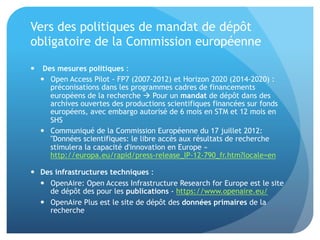 Vers	
  des	
  poli&ques	
  de	
  mandat	
  de	
  dépôt	
  obligatoire	
  de	
  
la	
  Commission	
  européenne	
  
•  	
  Des	
  mesures	
  poli,ques	
  :	
  
–  Open	
  Access	
  Pilot	
  -­‐	
  FP7	
  (2007-­‐2012)	
  et	
  Horizon	
  2020	
  (2014-­‐2020)	
  :	
  
préconisa&ons	
  dans	
  les	
  programmes	
  cadres	
  de	
  ﬁnancements	
  
européens	
  de	
  la	
  recherche	
  	
  Pour	
  un	
  mandat	
  de	
  dépôt	
  dans	
  des	
  
archives	
  ouvertes	
  des	
  produc&ons	
  scien&ﬁques	
  ﬁnancées	
  sur	
  fonds	
  
européens,	
  avec	
  embargo	
  autorisé	
  de	
  6	
  mois	
  en	
  STM	
  et	
  12	
  mois	
  en	
  SHS	
  
–  Communiqué	
  de	
  la	
  Commission	
  Européenne	
  du	
  17	
  juillet	
  2012:	
  
"Données	
  scien&ﬁques:	
  le	
  libre	
  accès	
  aux	
  résultats	
  de	
  recherche	
  
s&mulera	
  la	
  capacité	
  d'innova&on	
  en	
  Europe	
  »	
  
hap://europa.eu/rapid/press-­‐release_IP-­‐12-­‐790_fr.htm?locale=en	
  
•  Des	
  infrastructures	
  techniques	
  :	
  
–  OpenAire:	
  Open	
  Access	
  Infrastructure	
  Research	
  for	
  Europe	
  est	
  le	
  site	
  de	
  
dépôt	
  des	
  pour	
  les	
  publica,ons	
  -­‐	
  haps://www.openaire.eu/	
  
–  OpenAire	
  Plus	
  est	
  le	
  site	
  de	
  dépôt	
  des	
  données	
  primaires	
  de	
  la	
  
recherche	
  
 