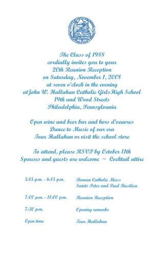 The Class of 1988
          cordially invites you to your
            20th Reunion Reception
        on Saturday, November 1, 2008
         at seven o’clock in the evening
 atJohn W. Hallahan Catholic GirlsHigh School
             19th and Wood Streets
          Philadelphia, Pennsylvania

   Open wine and beer bar and hors d’oeuvres
          Dance to Music of our era
    Tour Hallahan or visit the school store

    To attend, please RSVP by October 11th
Spouses and guests are welcome ~ Cocktail attire


 5:15 p.m. - 6:15 p.m.    Roman Catholic Mass
                          Saints Peter and Paul Basilica

 7:00 p.m. - 11:00 p.m.   Reunion Reception

 7:30 p.m.                Opening remarks

 Open time                Tour Hallahan
 
