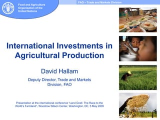 International Investments in Agricultural Production David Hallam Deputy Director, Trade and Markets Division, FAO Presentation at the international conference “Land Grab: The Race to the World’s Farmland”, Woodrow Wilson Center, Washington, DC, 5 May 2009 