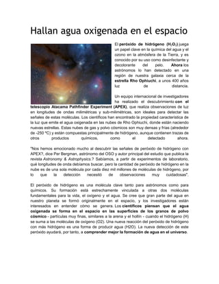 Hallan agua oxigenada en el espacio
El peróxido de hidrógeno (H2O2) juega
un papel clave en la química del agua y el
ozono en la atmósfera de la Tierra, y es
conocido por su uso como desinfectante y
decolorante del pelo. Ahora los
astrónomos lo han detectado en una
región de nuestra galaxia cerca de la
estrella Rho Ophiuchi, a unos 400 años
luz de distancia.
Un equipo internacional de investigadores
ha realizado el descubrimiento con el
telescopio Atacama Pathfinder Experiment (APEX), que realiza observaciones de luz
en longitudes de ondas milimétricas y sub-milimétricas, son ideales para detectar las
señales de estas moléculas. Los científicos han encontrado la propiedad característica de
la luz que emite el agua oxigenada en las nubes de Rho Ophiuchi, donde están naciendo
nuevas estrellas. Estas nubes de gas y polvo cósmicos son muy densas y frías (alrededor
de -250 ºC) y están compuestas principalmente de hidrógeno, aunque contienen trazas de
otros productos químicos, como el detectado ahora.
"Nos hemos emocionado mucho al descubrir las señales de peróxido de hidrógeno con
APEX?, dice Per Bergman, astrónomo del OSO y autor principal del estudio que publica la
revista Astronomy & Astrophysics.? Sabíamos, a partir de experimentos de laboratorio,
qué longitudes de onda debíamos buscar, pero la cantidad de peróxido de hidrógeno en la
nube es de una sola molécula por cada diez mil millones de moléculas de hidrógeno, por
lo que la detección necesitó de observaciones muy cuidadosas".
El peróxido de hidrógeno es una molécula clave tanto para astrónomos como para
químicos. Su formación está estrechamente vinculada a otras dos moléculas
fundamentales para la vida, el oxígeno y el agua. Se cree que gran parte del agua en
nuestro planeta se formó originalmente en el espacio, y los investigadores están
interesados en entender cómo se genera. Los científicos piensan que el agua
oxigenada se forma en el espacio en las superficies de los granos de polvo
cósmico - partículas muy finas, similares a la arena y el hollín - cuando el hidrógeno (H)
se suma a las moléculas de oxígeno (O2). Una nueva reacción del peróxido de hidrógeno
con más hidrógeno es una forma de producir agua (H2O). La nueva detección de este
peróxido ayudará, por tanto, a comprender mejor la formación de agua en el universo.
 