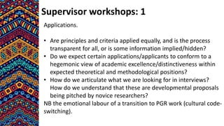 Supervisor workshops: 1
Applications.
• Are principles and criteria applied equally, and is the process
transparent for all, or is some information implied/hidden?
• Do we expect certain applications/applicants to conform to a
hegemonic view of academic excellence/distinctiveness within
expected theoretical and methodological positions?
• How do we articulate what we are looking for in interviews?
How do we understand that these are developmental proposals
being pitched by novice researchers?
NB the emotional labour of a transition to PGR work (cultural code-
switching).
 