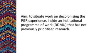 Aim: to situate work on decolonising the
PGR experience, inside an institutional
programme of work (DDMU) that has not
previously prioritised research.
 
