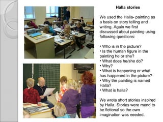 Halla stories We used the Halla- painting as a basis on story telling and writing. Again we first discussed about painting using following questions:   Who is in the picture? Is the human figure in the painting he or she? What does he/she do? Why? What is happening or what has happened in the picture? Why the painting is named Halla? What is halla?   We wrote short stories inspired by Halla. Stories were mend to be fictional so the own imagination was needed.    