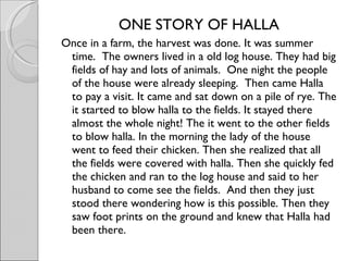 ONE STORY OF HALLA Once in a farm, the harvest was done. It was summer time.  The owners lived in a old log house. They had big fields of hay and lots of animals.  One night the people of the house were already sleeping.  Then came Halla to pay a visit. It came and sat down on a pile of rye. The it started to blow halla to the fields. It stayed there almost the whole night! The it went to the other fields to blow halla. In the morning the lady of the house went to feed their chicken. Then she realized that all the fields were covered with halla. Then she quickly fed the chicken and ran to the log house and said to her husband to come see the fields.  And then they just stood there wondering how is this possible. Then they saw foot prints on the ground and knew that Halla had been there. 