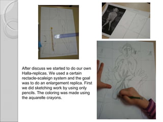 After discuss we started to do our own Halla-replicas. We used a certain rectacle-scaleign system and the goal was to do an enlargement replica. First we did sketching work by using only pencils. The coloring was made using the aquarelle crayons. 