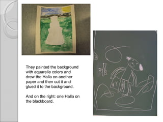 They painted the background with aquarelle colors and drew the Halla on another paper and then cut it and glued it to the background.  And on the right: one Halla on the blackboard. 