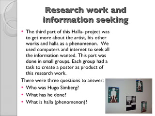 Research work and information seeking   The third part of this Halla- project was to get more about the artist, his other works and halla as a phenomenon.  We used computers and internet to seek all the information wanted. This part was done in small groups. Each group had a task to create a poster as product of this research work. There were three questions to answer: Who was Hugo Simberg? What has he done? What is halla (phenomenon)? 