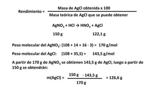Rendimiento =
Masa de AgCl obtenida x 100
Masa teórica de AgCl que se puede obtener
Peso molecular del AgNO3: (108 + 14 + 16 · 3) =
AgNO3 + HCl → HNO3 + AgCl
150 g 122,1 g
170 g/mol
Peso molecular del AgCl: (108 + 35,5) = 143,5 g/mol
A partir de 170 g de AgNO3 se obtienen 143,5 g de AgCl, luego a partir de
150 g se obtendrán:
m(AgCl) =
170 g
150 g · 143,5 g
= 126,6 g
 