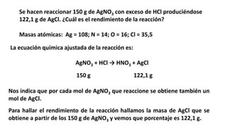 Se hacen reaccionar 150 g de AgNO3 con exceso de HCl produciéndose
122,1 g de AgCl. ¿Cuál es el rendimiento de la reacción?
Masas atómicas: Ag = 108; N = 14; O = 16; Cl = 35,5
AgNO3 + HCl → HNO3 + AgCl
La ecuación química ajustada de la reacción es:
Nos indica que por cada mol de AgNO3 que reaccione se obtiene también un
mol de AgCl.
Para hallar el rendimiento de la reacción hallamos la masa de AgCl que se
obtiene a partir de los 150 g de AgNO3 y vemos que porcentaje es 122,1 g.
150 g 122,1 g
 