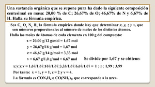 Una sustancia orgánica que se supone pura ha dado la siguiente composición
centesimal en masa: 20,00 % de C; 26,67% de O; 46,67% de N y 6,67% de
H. Halla su fórmula empírica.
 Sea Cx Oy Nz Hv la fórmula empírica donde hay que determinar x, y, z y v, que
  son números proporcionales al número de moles de los distintos átomos.
 Hallo los moles de átomos de cada elemento en 100 g del compuesto:
           x = 20,00 g/12 g/mol = 1,67 mol
           y = 26,67g/16 g/mol = 1,67 mol
           z = 46,67 g/14 g/mol = 3,33 mol
           v = 6,67 g/1,0 g/mol = 6,67 mol      Se divide por 1,67 y se obtiene:
   x:y:z:v = 1,67/1,67:167/1,67:3,33/1,67:6,67/1,67 = 1 : 1 : 1,99 : 3,99
   Por tanto: x = 1, y = 1, z = 2 y v = 4.
   La fórmula es CON2H4 o CO(NH2)2, que corresponde a la urea.
 
