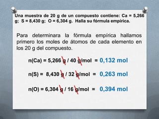 Una muestra de 20 g de un compuesto contiene: Ca = 5,266
g; S = 8,430 g; O = 6,304 g. Halla su fórmula empírica.


Para determinara la fórmula empírica hallamos
primero los moles de átomos de cada elemento en
los 20 g del compuesto.

     n(Ca) = 5,266 g / 40 g/mol = 0,132 mol

     n(S) = 8,430 g / 32 g/mol = 0,263 mol

     n(O) = 6,304 g / 16 g/mol = 0,394 mol
 