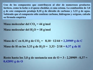 Uno de los compuestos que contribuyen al olor de numerosos productos
lácticos, como la leche o el queso cheddar, es una cetona. La combustión de 3,0
g de este compuesto produjo 8,10 g de dióxido de carbono y 3,33 g de agua.
Sabiendo que el compuesto sólo contiene carbono, hidrogeno y oxígeno, calcula
su fórmula empírica

Masa molecular del CO2 = 44 g/mol
Masa molecular del H2O = 18 g/mol


Masa de C en 8,10 g de CO2 = 8,10 · 12/44 = 2,20909 g de C
Masa de H en los 3,33 g de H2O = 3,33 · 2/18 = 0,37 g de H


Resto hasta los 3,0 g de sustancia son de O = 3 - 2,20909 - 0,37 =
0,42091 g de O
 