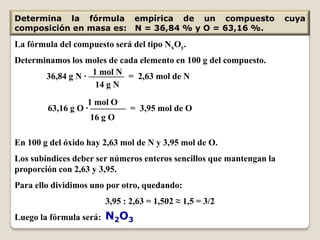 Determina la fórmula empírica de un compuesto                         cuya
composición en masa es: N = 36,84 % y O = 63,16 %.

La fórmula del compuesto será del tipo NxOy.
Determinamos los moles de cada elemento en 100 g del compuesto.
                   1 mol N
       36,84 g N · ———— = 2,63 mol de N
                    14 g N
                   1 mol O
        63,16 g O · ———— = 3,95 mol de O
                    16 g O

En 100 g del óxido hay 2,63 mol de N y 3,95 mol de O.
Los subíndices deber ser números enteros sencillos que mantengan la
proporción con 2,63 y 3,95.
Para ello dividimos uno por otro, quedando:
                       3,95 : 2,63 = 1,502 ≈ 1,5 = 3/2
Luego la fórmula será: N2O3
 