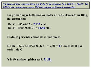 Un hidrocarburo gaseoso tiene un 85,64 % de carbono. Si a 100 ºC y 101293 Pa,
0,275 g del compuesto ocupan 100 mL, calcula su fórmula molecular.


    En primer lugar hallamos los moles de cada elemento en 100 g
    del compuesto
    Del C: 85,64/12 = 7,137 mol
    Del H: (100-85,64)/1 = 14,36 mol


    Es decir, por cada átomo de C tendremos:

    De H: 14,36 de H/7,136 de C = 2,01 = 2 átomos de H por
    cada 1 de C


    Y la fórmula empírica será: C1H2
 