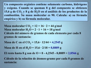 Un compuesto orgánico contiene solamente carbono, hidrógeno
y oxígeno. Cuando se queman 8 g del compuesto se obtienen
15,6 g de CO2 y 8 g de H2O en el análisis de los productos de la
combustión. Su masa molecular es 90. Calcula: a) su fórmula
empírica y b) su fórmula molecular.

Masa molecular CO2 = 12 + 16 · 2 = 44 g/mol
Masa molecular H2O = 2 · 1 + 16 = 18 g/mol
Cálculo del número de gramos de cada elemento por cada 8
gramos de sustancia:
Masa de C en el CO2 = 15,6 · 12/44 = 4,2545 g
Masa de H en el H2O = 15,6 · 2/18 = 0,8889 g
El resto hasta 8 g son de O = 8 - 4,2545 - 0,8889 = 2,8566 g
Cálculo de la relación de átomos-gramo por cada 8 gramos de
sustancia:
 